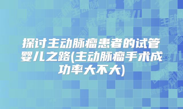 探讨主动脉瘤患者的试管婴儿之路(主动脉瘤手术成功率大不大)