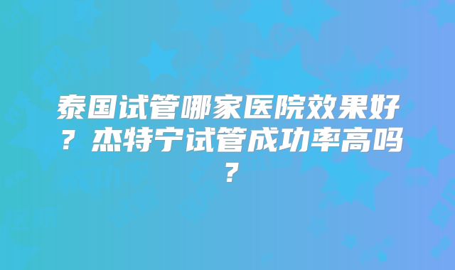 泰国试管哪家医院效果好？杰特宁试管成功率高吗？
