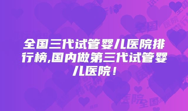 全国三代试管婴儿医院排行榜,国内做第三代试管婴儿医院！