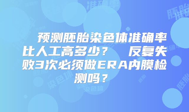 ‌ 预测胚胎染色体准确率比人工高多少？‌‌反复失败3次必须做ERA内膜检测吗？‌