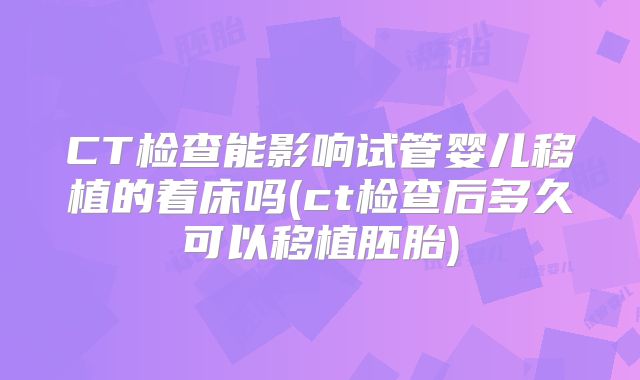 CT检查能影响试管婴儿移植的着床吗(ct检查后多久可以移植胚胎)