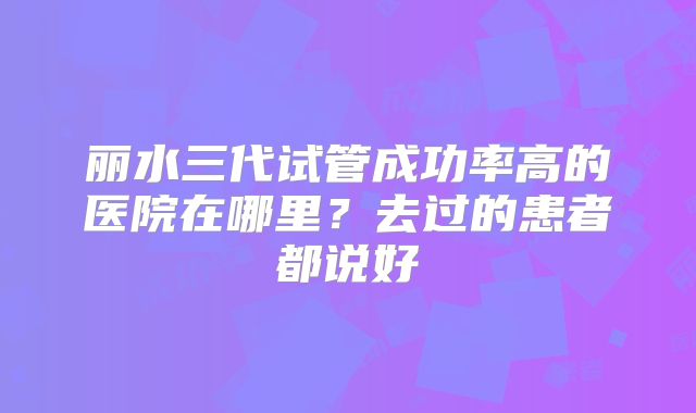 丽水三代试管成功率高的医院在哪里？去过的患者都说好