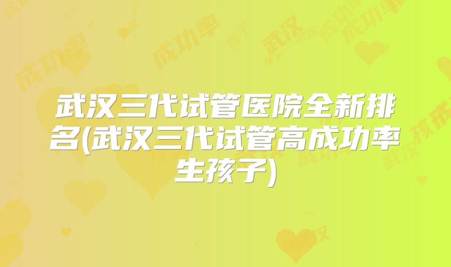 武汉三代试管医院全新排名(武汉三代试管高成功率生孩子)