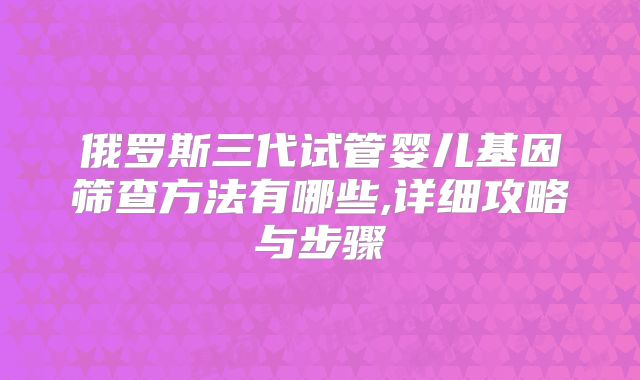 俄罗斯三代试管婴儿基因筛查方法有哪些,详细攻略与步骤
