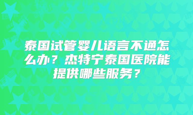 泰国试管婴儿语言不通怎么办？杰特宁泰国医院能提供哪些服务？