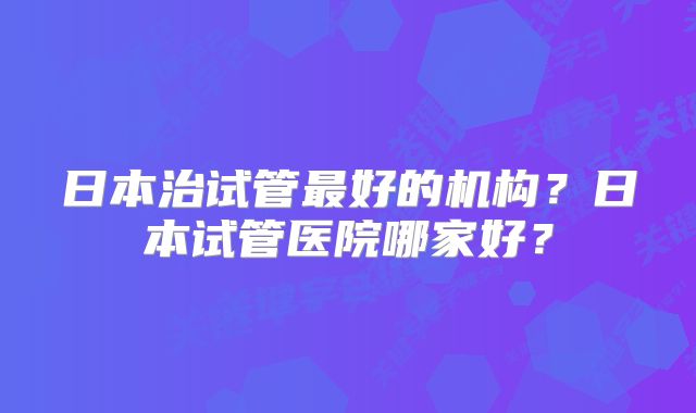 日本治试管最好的机构？日本试管医院哪家好？