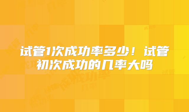 试管1次成功率多少！试管初次成功的几率大吗