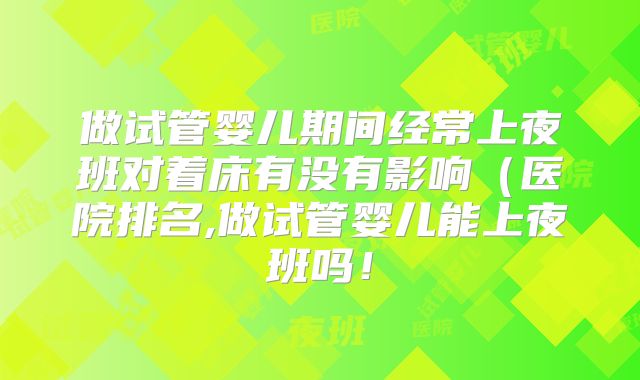 做试管婴儿期间经常上夜班对着床有没有影响（医院排名,做试管婴儿能上夜班吗！