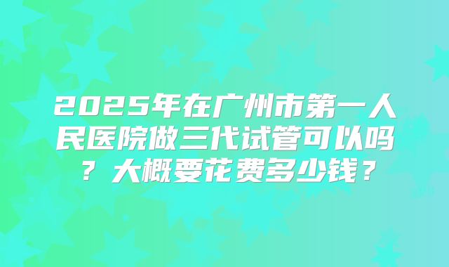2025年在广州市第一人民医院做三代试管可以吗？大概要花费多少钱？