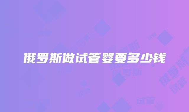俄罗斯做试管婴要多少钱