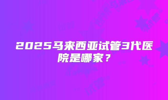 2025马来西亚试管3代医院是哪家?