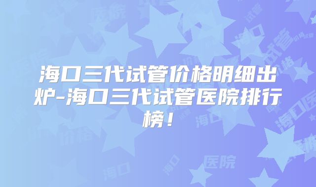 海口三代试管价格明细出炉-海口三代试管医院排行榜！