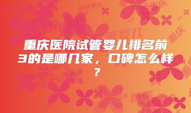 重庆医院试管婴儿排名前3的是哪几家，口碑怎么样？
