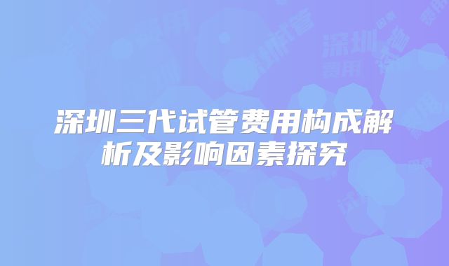 深圳三代试管费用构成解析及影响因素探究
