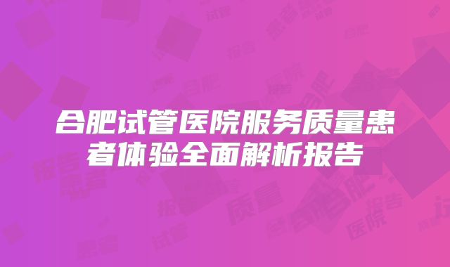 合肥试管医院服务质量患者体验全面解析报告