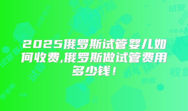 2025俄罗斯试管婴儿如何收费,俄罗斯做试管费用多少钱！