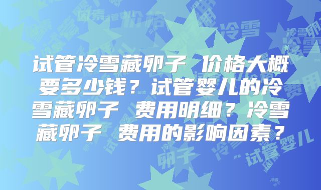 试管冷雪藏卵子 价格大概要多少钱？试管婴儿的冷雪藏卵子 费用明细？冷雪藏卵子 费用的影响因素？