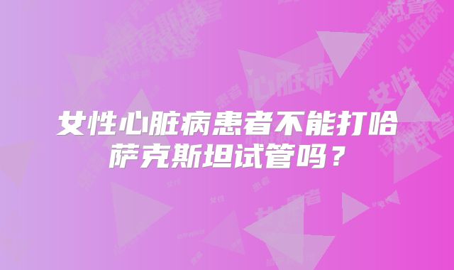 女性心脏病患者不能打哈萨克斯坦试管吗？