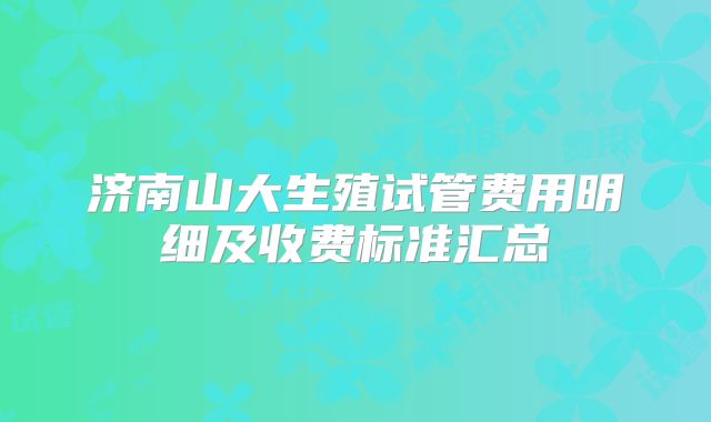 济南山大生殖试管费用明细及收费标准汇总