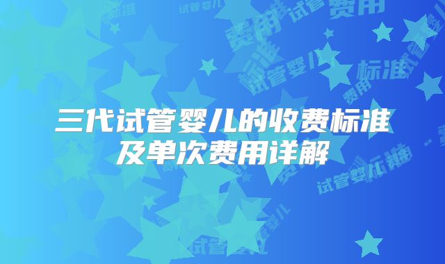 三代试管婴儿的收费标准及单次费用详解