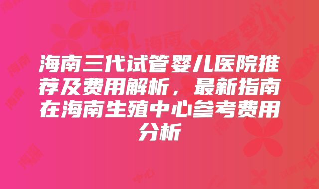 海南三代试管婴儿医院推荐及费用解析，最新指南在海南生殖中心参考费用分析