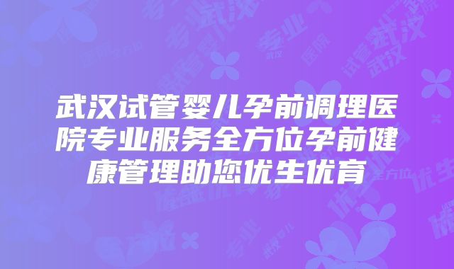 武汉试管婴儿孕前调理医院专业服务全方位孕前健康管理助您优生优育