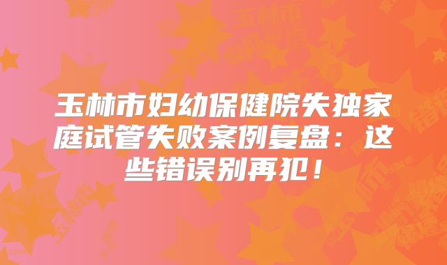 玉林市妇幼保健院失独家庭试管失败案例复盘:这些错误别再犯!