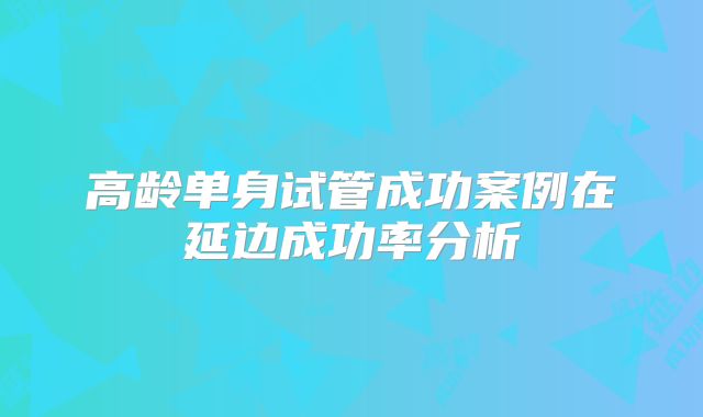 高龄单身试管成功案例在延边成功率分析