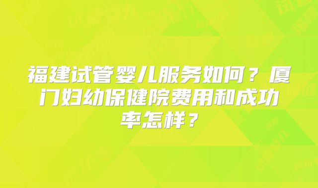 福建试管婴儿服务如何？厦门妇幼保健院费用和成功率怎样？