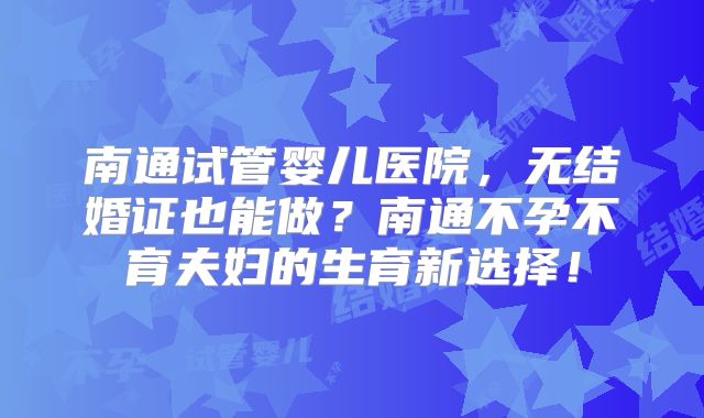 南通试管婴儿医院，无结婚证也能做？南通不孕不育夫妇的生育新选择！