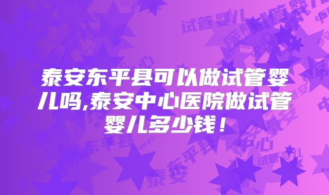 泰安东平县可以做试管婴儿吗,泰安中心医院做试管婴儿多少钱！
