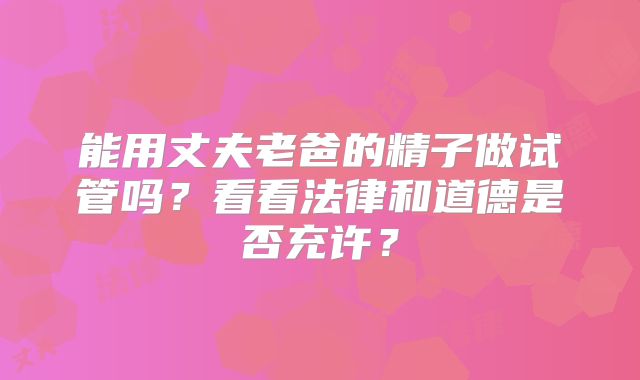 能用丈夫老爸的精子做试管吗？看看法律和道德是否充许？