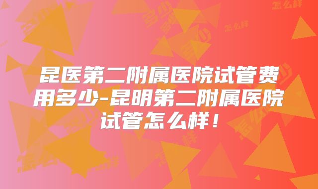 昆医第二附属医院试管费用多少-昆明第二附属医院试管怎么样！
