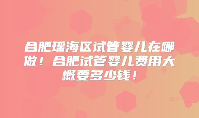 合肥瑶海区试管婴儿在哪做！合肥试管婴儿费用大概要多少钱！