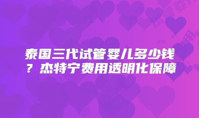 泰国三代试管婴儿多少钱?杰特宁费用透明化保障