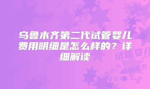 乌鲁木齐第二代试管婴儿费用明细是怎么样的？详细解读