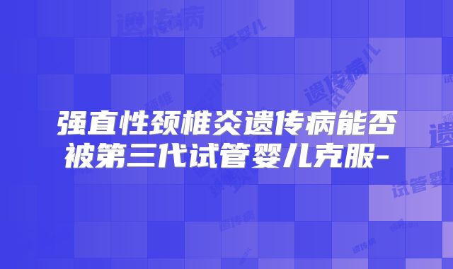 强直性颈椎炎遗传病能否被第三代试管婴儿克服-