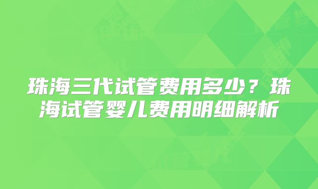 珠海三代试管费用多少？珠海试管婴儿费用明细解析
