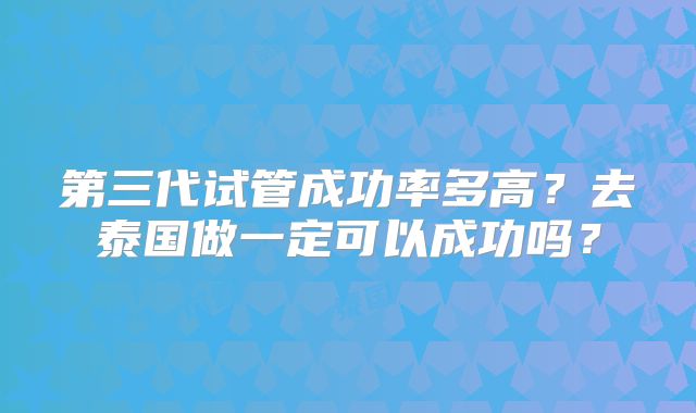 第三代试管成功率多高?去泰国做一定可以成功吗?