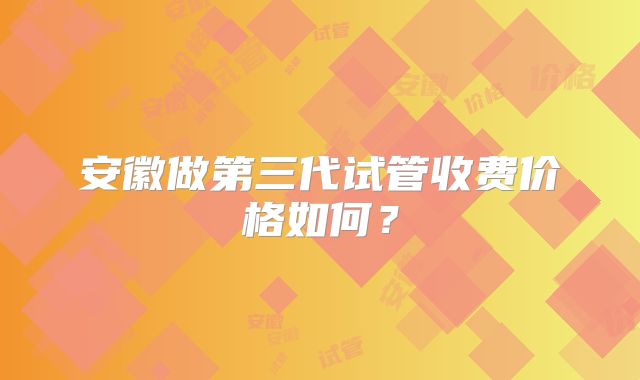 安徽做第三代试管收费价格如何？