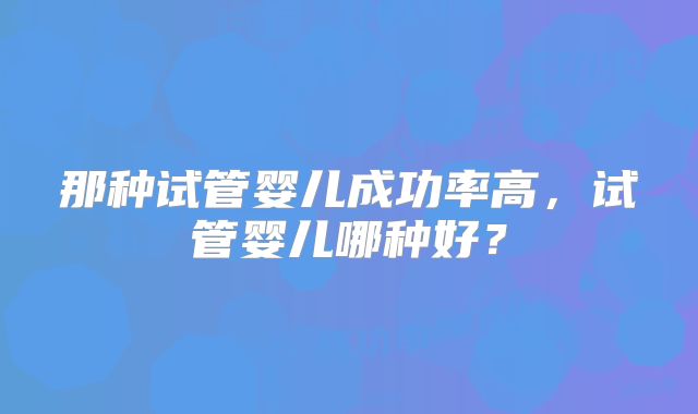 那种试管婴儿成功率高，试管婴儿哪种好？