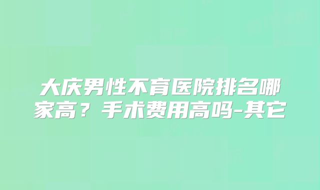 大庆男性不育医院排名哪家高？手术费用高吗-其它
