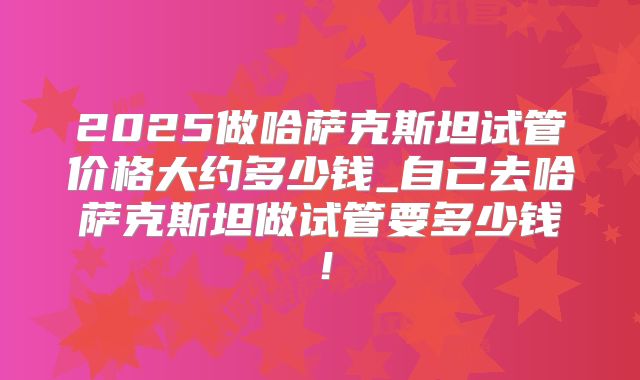 2025做哈萨克斯坦试管价格大约多少钱_自己去哈萨克斯坦做试管要多少钱！