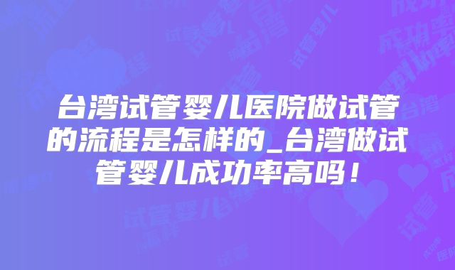 台湾试管婴儿医院做试管的流程是怎样的_台湾做试管婴儿成功率高吗!