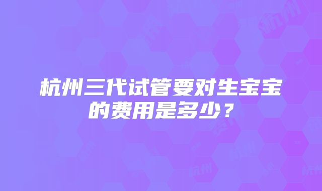 杭州三代试管要对生宝宝的费用是多少？