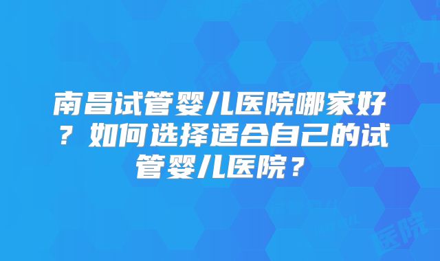 南昌试管婴儿医院哪家好？如何选择适合自己的试管婴儿医院？