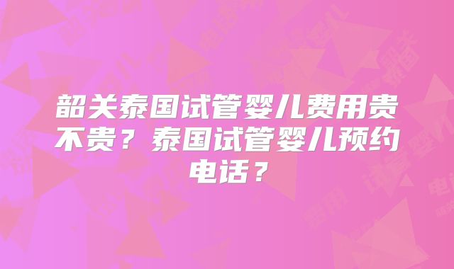 韶关泰国试管婴儿费用贵不贵？泰国试管婴儿预约电话？