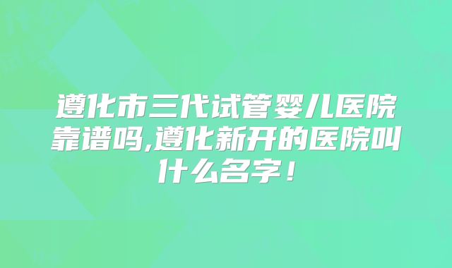 遵化市三代试管婴儿医院靠谱吗,遵化新开的医院叫什么名字！