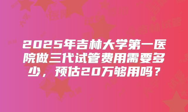 2025年吉林大学第一医院做三代试管费用需要多少，预估20万够用吗？