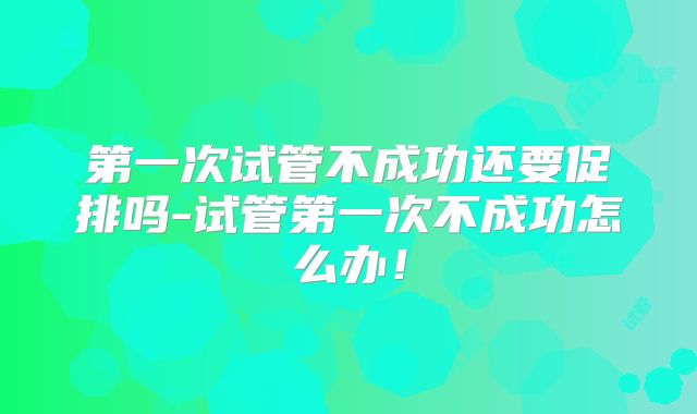 第一次试管不成功还要促排吗-试管第一次不成功怎么办！